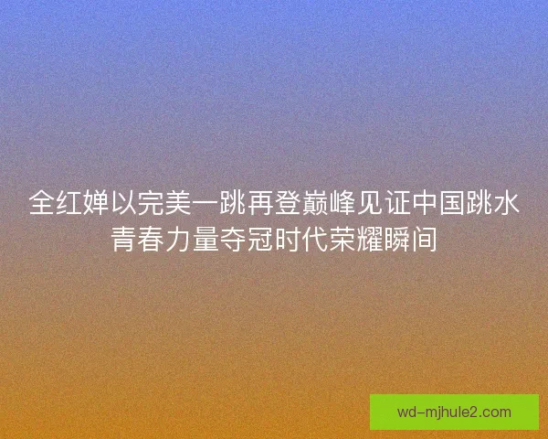 全红婵以完美一跳再登巅峰见证中国跳水青春力量夺冠时代荣耀瞬间 全红婵以完美一跳再登巅峰见证中国跳水青春力量夺冠时代荣耀瞬间
