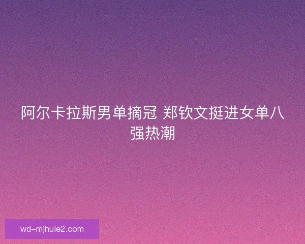 阿尔卡拉斯男单摘冠 郑钦文挺进女单八强热潮 阿尔卡拉斯男单摘冠 郑钦文挺进女单八强热潮
