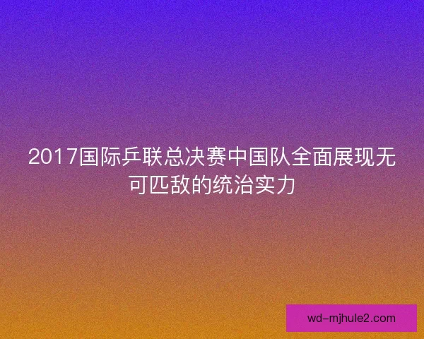 2017国际乒联总决赛中国队全面展现无可匹敌的统治实力 2017国际乒联总决赛中国队全面展现无可匹敌的统治实力