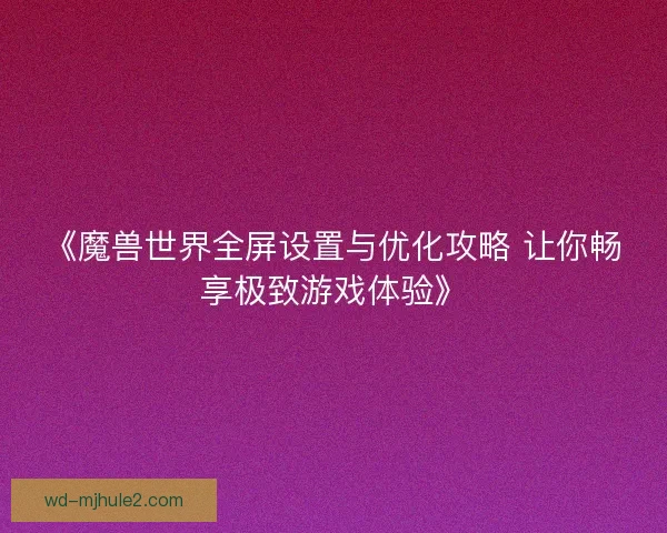 《魔兽世界全屏设置与优化攻略 让你畅享极致游戏体验》 《魔兽世界全屏设置与优化攻略 让你畅享极致游戏体验》