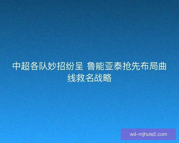 中超各队妙招纷呈 鲁能亚泰抢先布局曲线救名战略 中超各队妙招纷呈 鲁能亚泰抢先布局曲线救名战略
