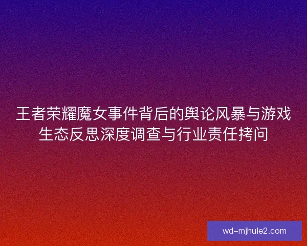 王者荣耀魔女事件背后的舆论风暴与游戏生态反思深度调查与行业责任拷问
