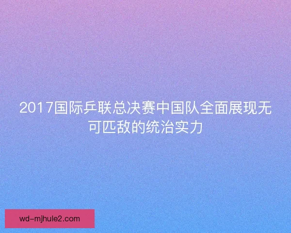 2017国际乒联总决赛中国队全面展现无可匹敌的统治实力 2017国际乒联总决赛中国队全面展现无可匹敌的统治实力