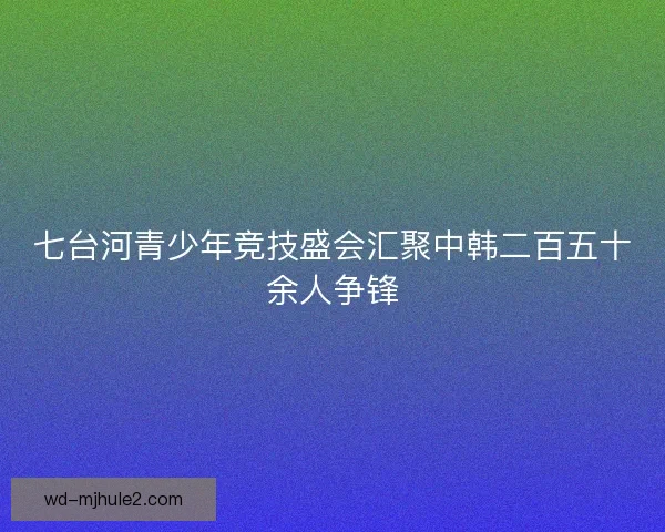 七台河青少年竞技盛会汇聚中韩二百五十余人争锋 七台河青少年竞技盛会汇聚中韩二百五十余人争锋