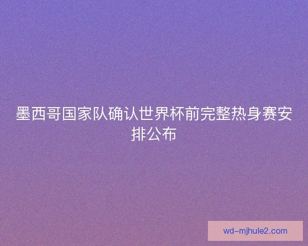 墨西哥国家队确认世界杯前完整热身赛安排公布 墨西哥国家队确认世界杯前完整热身赛安排公布