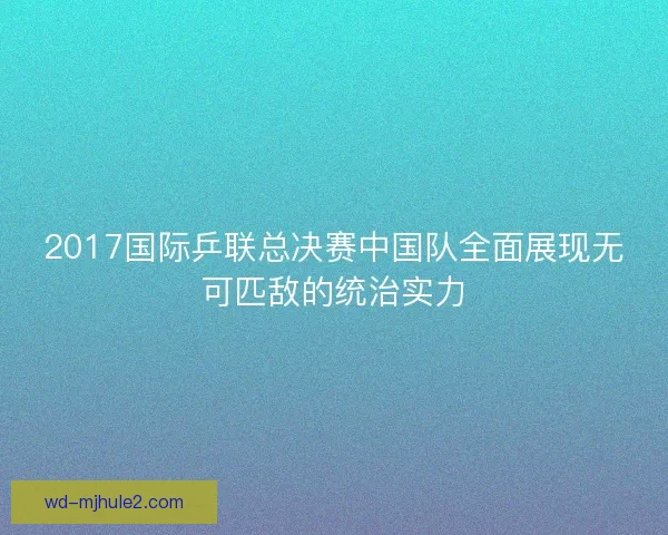 2017国际乒联总决赛中国队全面展现无可匹敌的统治实力