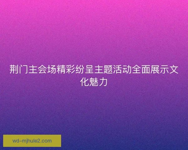 荆门主会场精彩纷呈主题活动全面展示文化魅力 荆门主会场精彩纷呈主题活动全面展示文化魅力