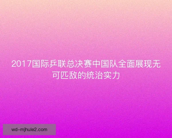 2017国际乒联总决赛中国队全面展现无可匹敌的统治实力