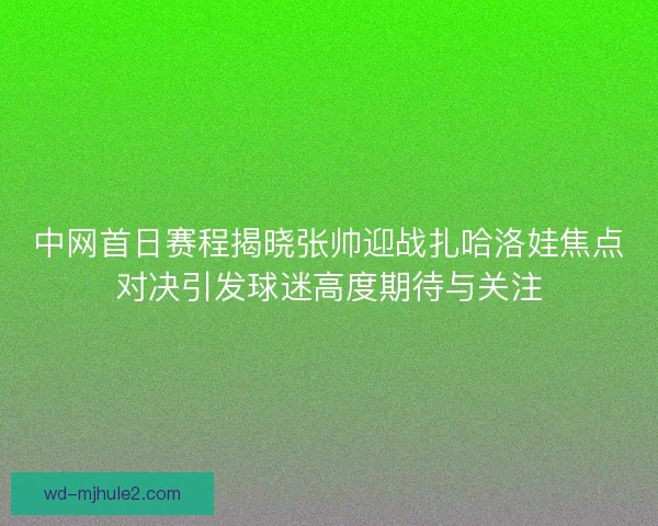 中网首日赛程揭晓张帅迎战扎哈洛娃焦点对决引发球迷高度期待与关注