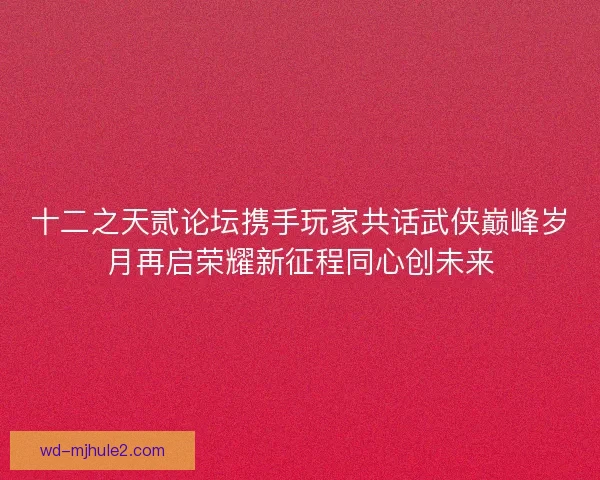 十二之天贰论坛携手玩家共话武侠巅峰岁月再启荣耀新征程同心创未来
